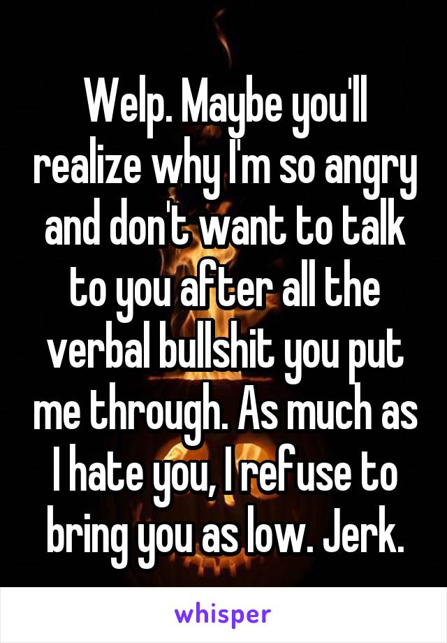 Welp. Maybe you'll realize why I'm so angry and don't want to talk to you after all the verbal bullshit you put me through. As much as I hate you, I refuse to bring you as low. Jerk.