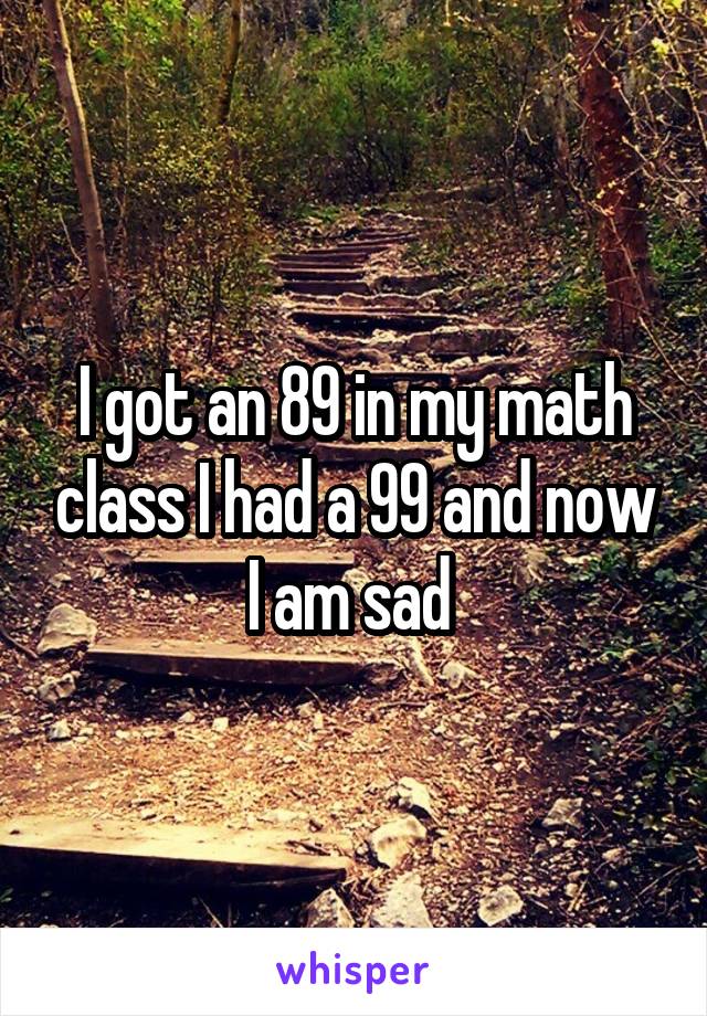 I got an 89 in my math class I had a 99 and now I am sad 