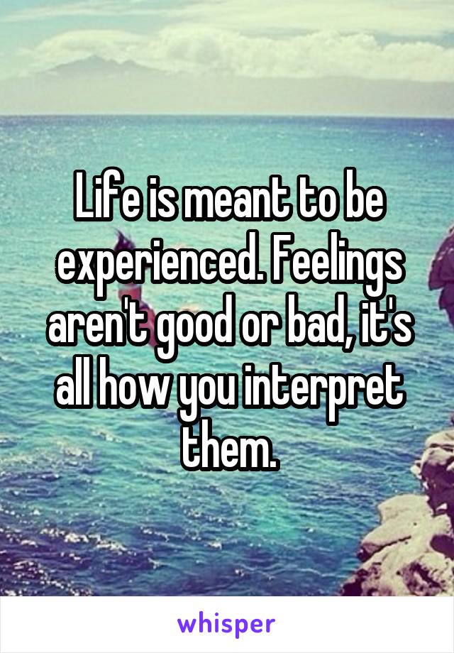 Life is meant to be experienced. Feelings aren't good or bad, it's all how you interpret them.