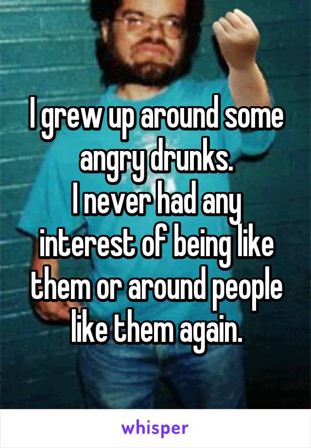 I grew up around some angry drunks.
I never had any interest of being like them or around people like them again.