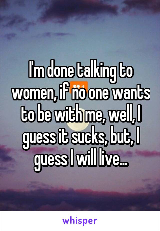 I'm done talking to women, if no one wants to be with me, well, I guess it sucks, but, I guess I will live...