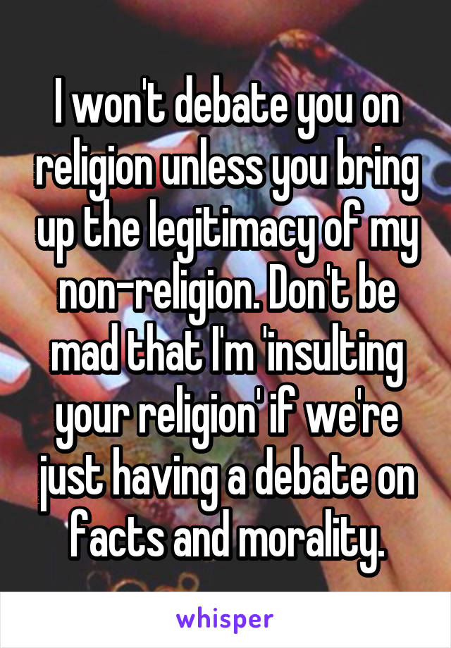 I won't debate you on religion unless you bring up the legitimacy of my non-religion. Don't be mad that I'm 'insulting your religion' if we're just having a debate on facts and morality.