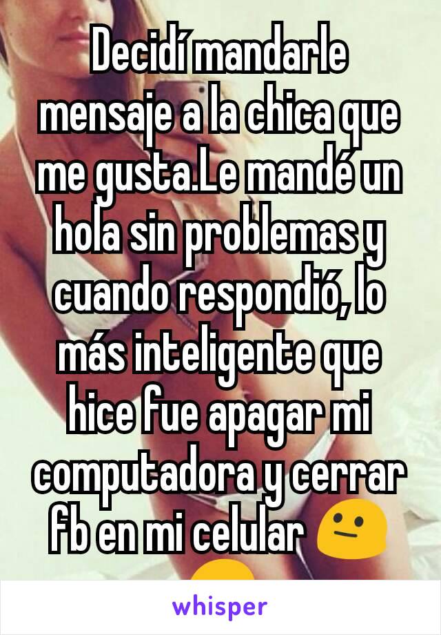 Decidí mandarle mensaje a la chica que me gusta.Le mandé un hola sin problemas y cuando respondió, lo más inteligente que hice fue apagar mi computadora y cerrar fb en mi celular 😐😞