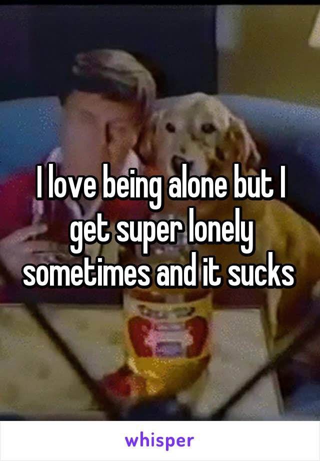 I love being alone but I get super lonely sometimes and it sucks 