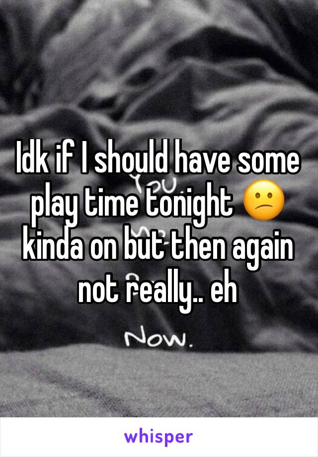 Idk if I should have some play time tonight 😕 kinda on but then again not really.. eh 