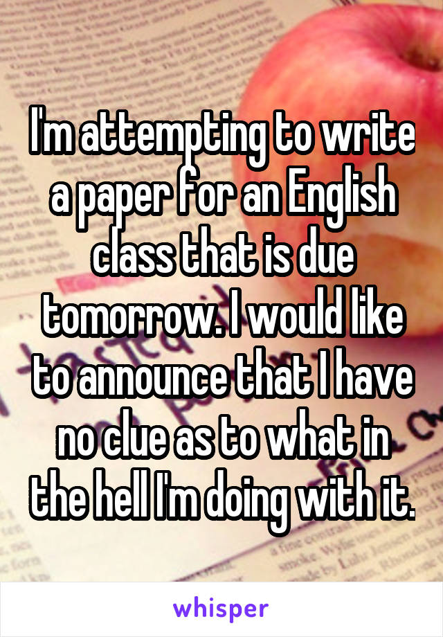 I'm attempting to write a paper for an English class that is due tomorrow. I would like to announce that I have no clue as to what in the hell I'm doing with it.