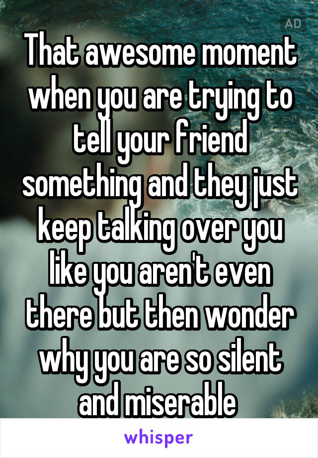 That awesome moment when you are trying to tell your friend something and they just keep talking over you like you aren't even there but then wonder why you are so silent and miserable 