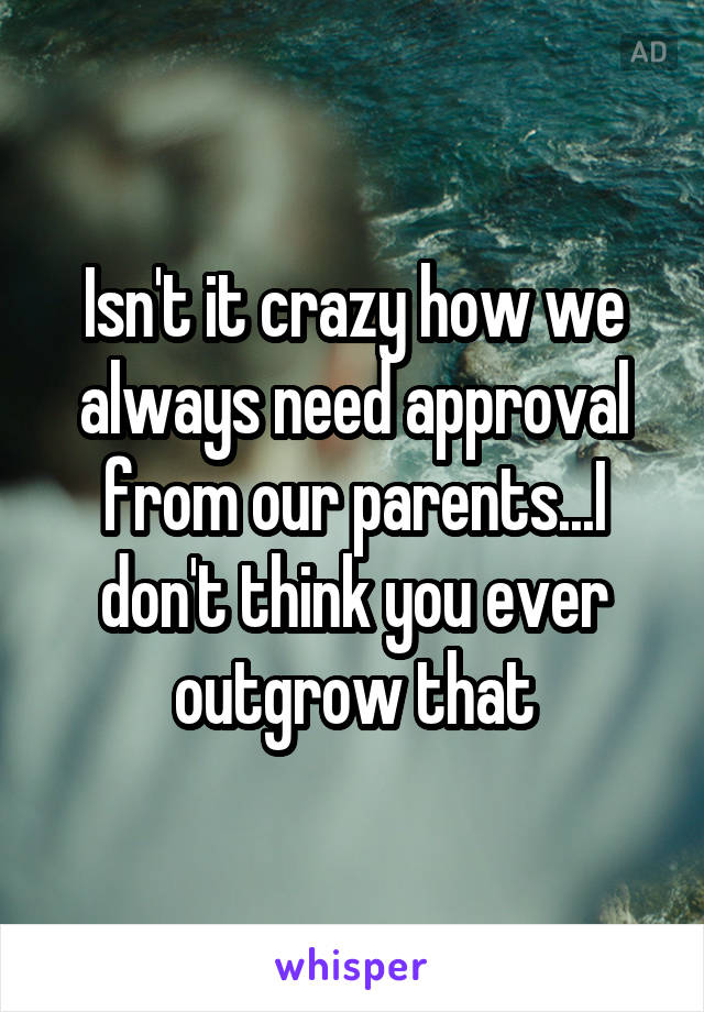 Isn't it crazy how we always need approval from our parents...I don't think you ever outgrow that