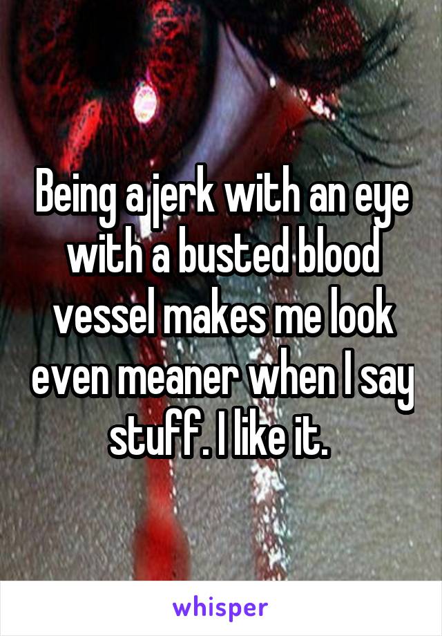 Being a jerk with an eye with a busted blood vessel makes me look even meaner when I say stuff. I like it. 