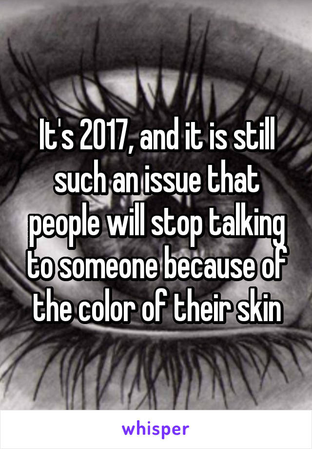 It's 2017, and it is still such an issue that people will stop talking to someone because of the color of their skin