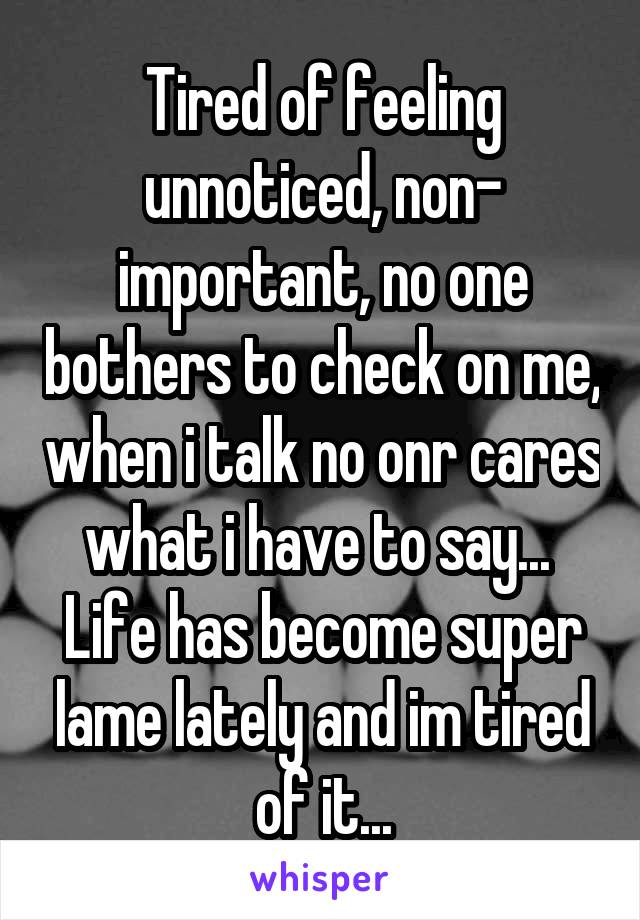 Tired of feeling unnoticed, non- important, no one bothers to check on me, when i talk no onr cares what i have to say... 
Life has become super lame lately and im tired of it...