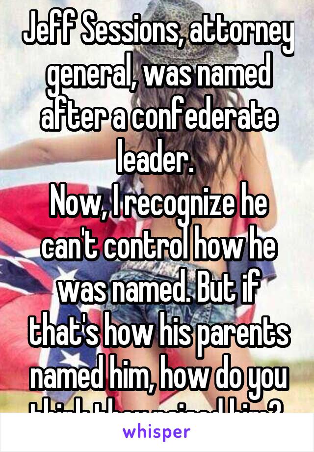 Jeff Sessions, attorney general, was named after a confederate leader. 
Now, I recognize he can't control how he was named. But if that's how his parents named him, how do you think they raised him? 