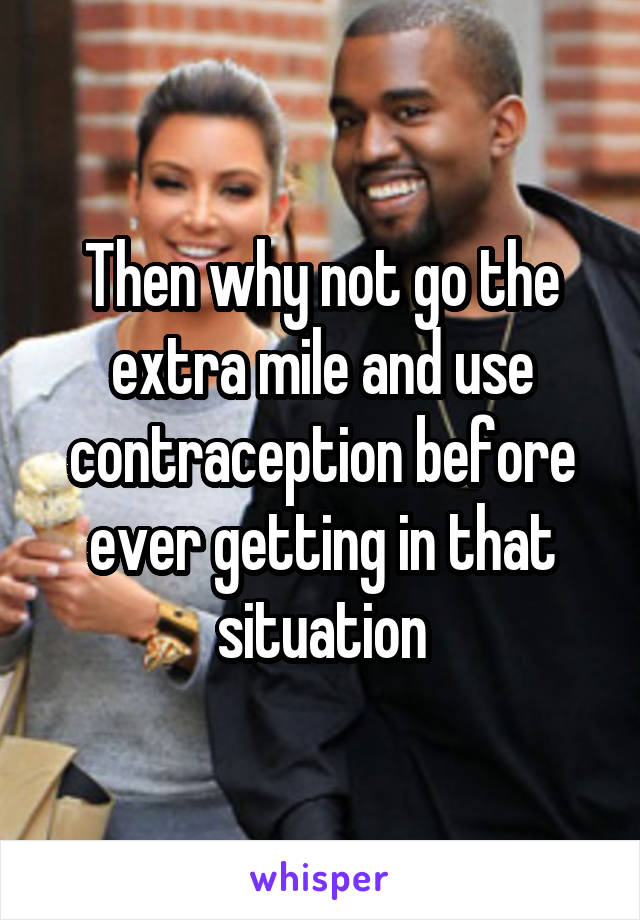 Then why not go the extra mile and use contraception before ever getting in that situation