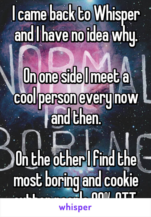 I came back to Whisper and I have no idea why.

On one side I meet a cool person every now and then.

On the other I find the most boring and cookie cutter people 99% OTT.