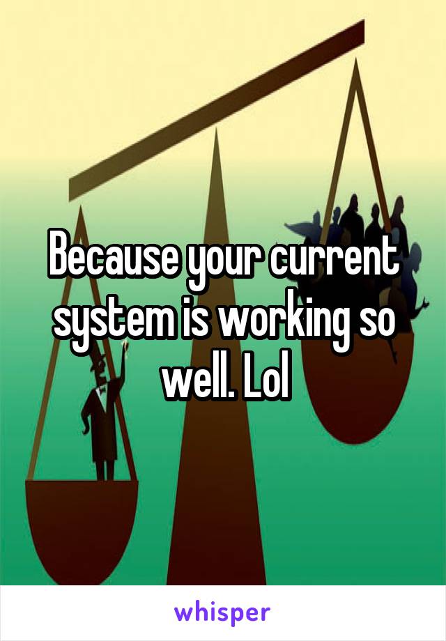 Because your current system is working so well. Lol