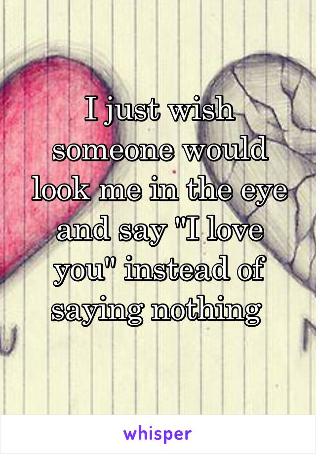 I just wish someone would look me in the eye and say "I love you" instead of saying nothing 
