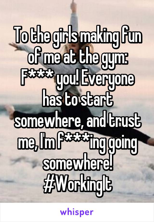 To the girls making fun of me at the gym:
F*** you! Everyone has to start somewhere, and trust me, I'm f***ing going somewhere!
#WorkingIt