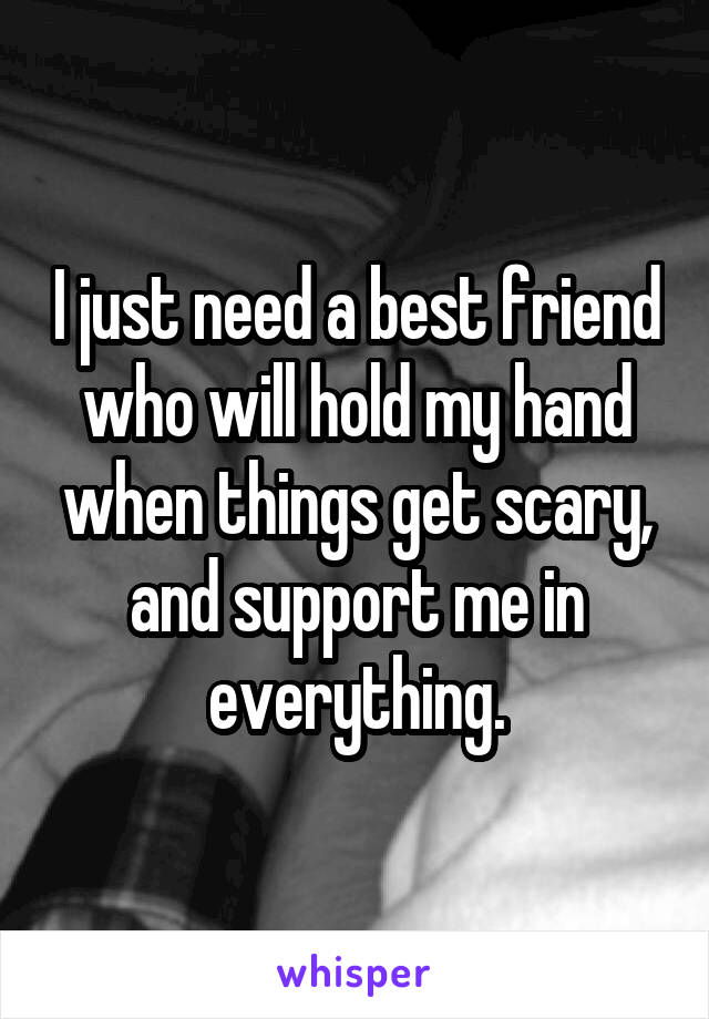 I just need a best friend who will hold my hand when things get scary, and support me in everything.