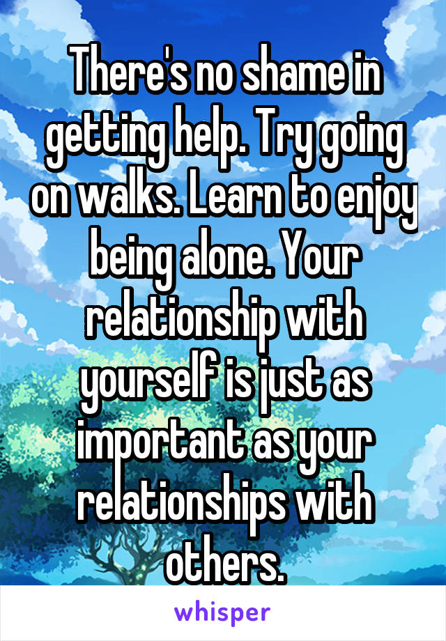 There's no shame in getting help. Try going on walks. Learn to enjoy being alone. Your relationship with yourself is just as important as your relationships with others.