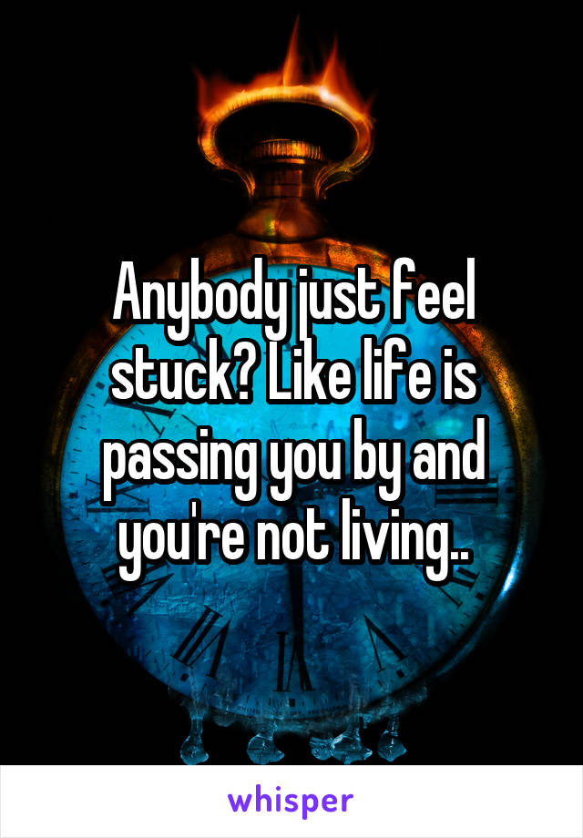 Anybody just feel stuck? Like life is passing you by and you're not living..