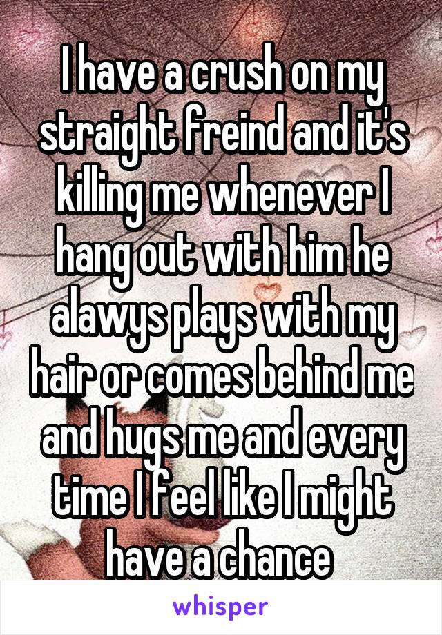 I have a crush on my straight freind and it's killing me whenever I hang out with him he alawys plays with my hair or comes behind me and hugs me and every time I feel like I might have a chance 