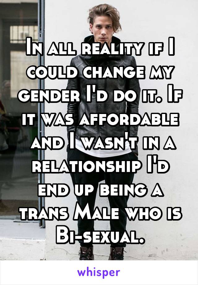 In all reality if I could change my gender I'd do it. If it was affordable
 and I wasn't in a relationship I'd end up being a trans Male who is Bi-sexual.