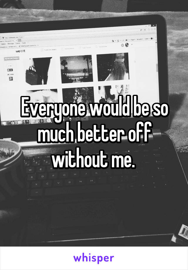 Everyone would be so much better off without me. 