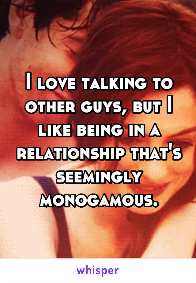 I love talking to other guys, but I like being in a relationship that's seemingly monogamous.