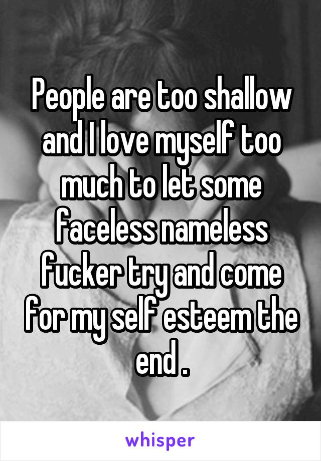 People are too shallow and I love myself too much to let some faceless nameless fucker try and come for my self esteem the end .