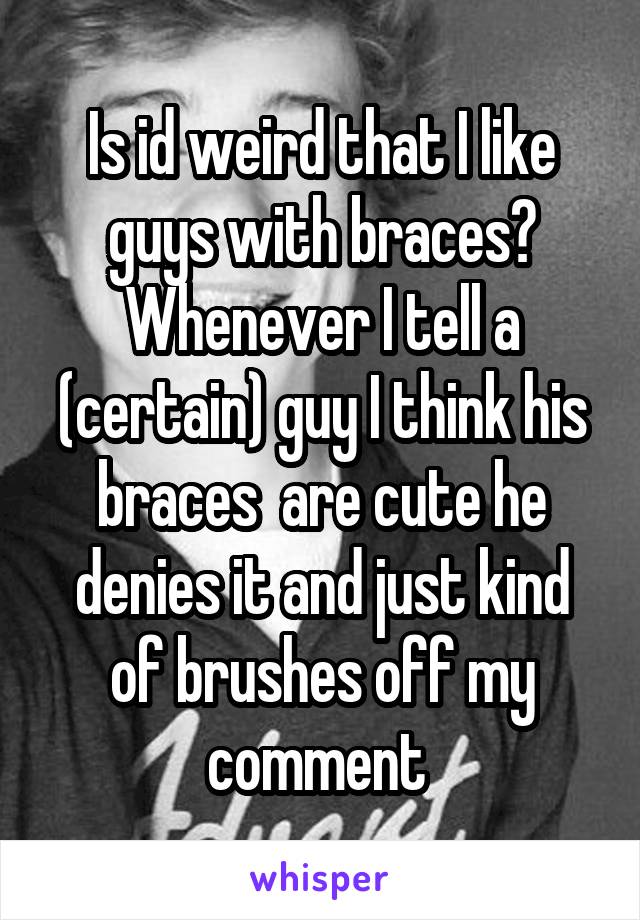 Is id weird that I like guys with braces? Whenever I tell a (certain) guy I think his braces  are cute he denies it and just kind of brushes off my comment 