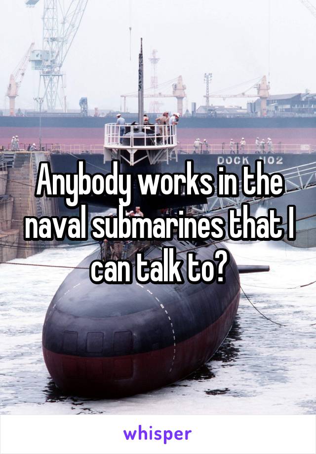 Anybody works in the naval submarines that I can talk to?