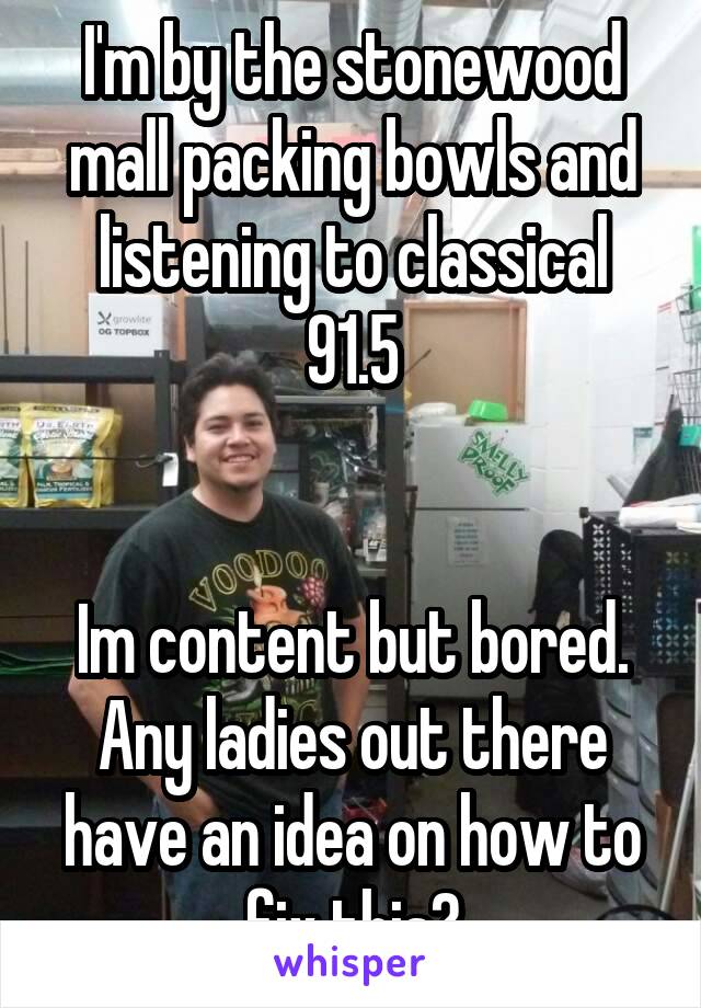 I'm by the stonewood mall packing bowls and listening to classical 91.5


Im content but bored.
Any ladies out there have an idea on how to fix this?