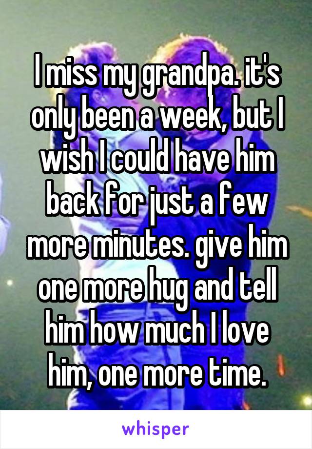 I miss my grandpa. it's only been a week, but I wish I could have him back for just a few more minutes. give him one more hug and tell him how much I love him, one more time.