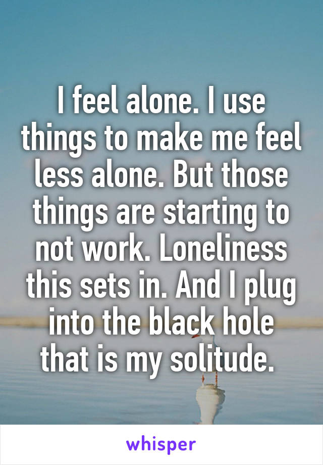 I feel alone. I use things to make me feel less alone. But those things are starting to not work. Loneliness this sets in. And I plug into the black hole that is my solitude. 