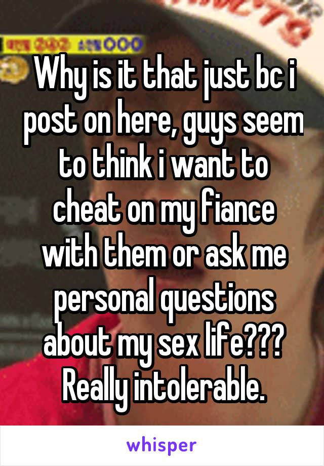 Why is it that just bc i post on here, guys seem to think i want to cheat on my fiance with them or ask me personal questions about my sex life??? Really intolerable.