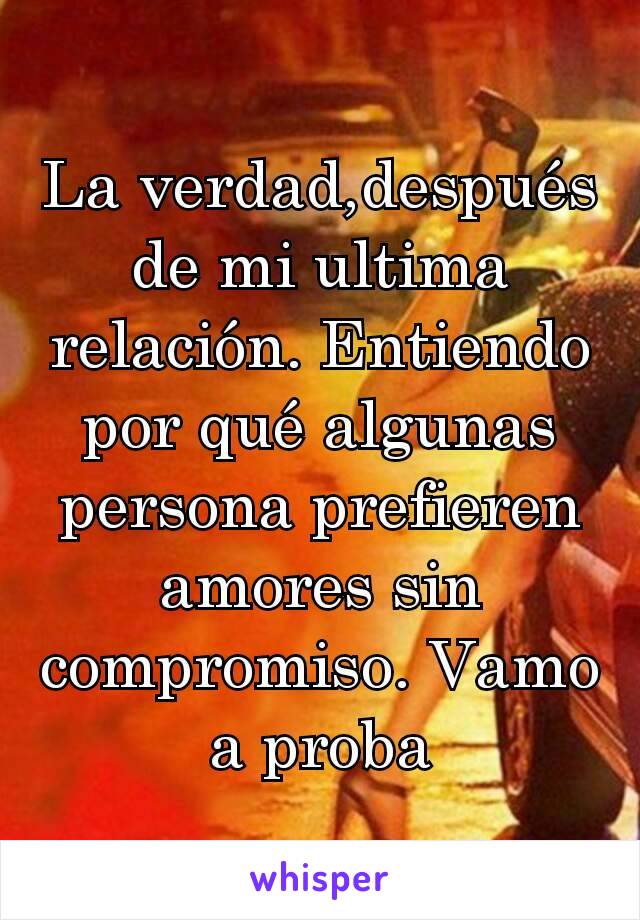 La verdad,después de mi ultima relación. Entiendo por qué algunas persona prefieren amores sin compromiso. Vamo a proba