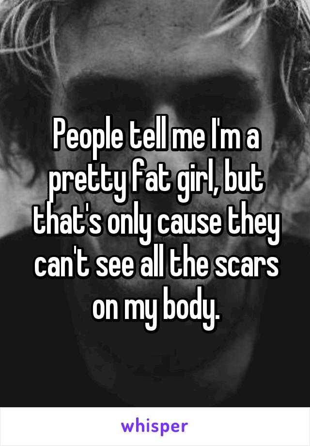 People tell me I'm a pretty fat girl, but that's only cause they can't see all the scars on my body.