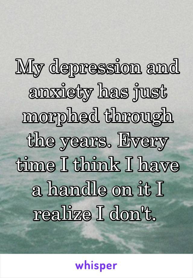 My depression and anxiety has just morphed through the years. Every time I think I have a handle on it I realize I don't. 