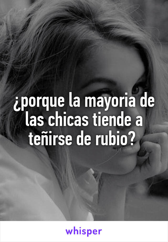 ¿porque la mayoria de las chicas tiende a teñirse de rubio? 