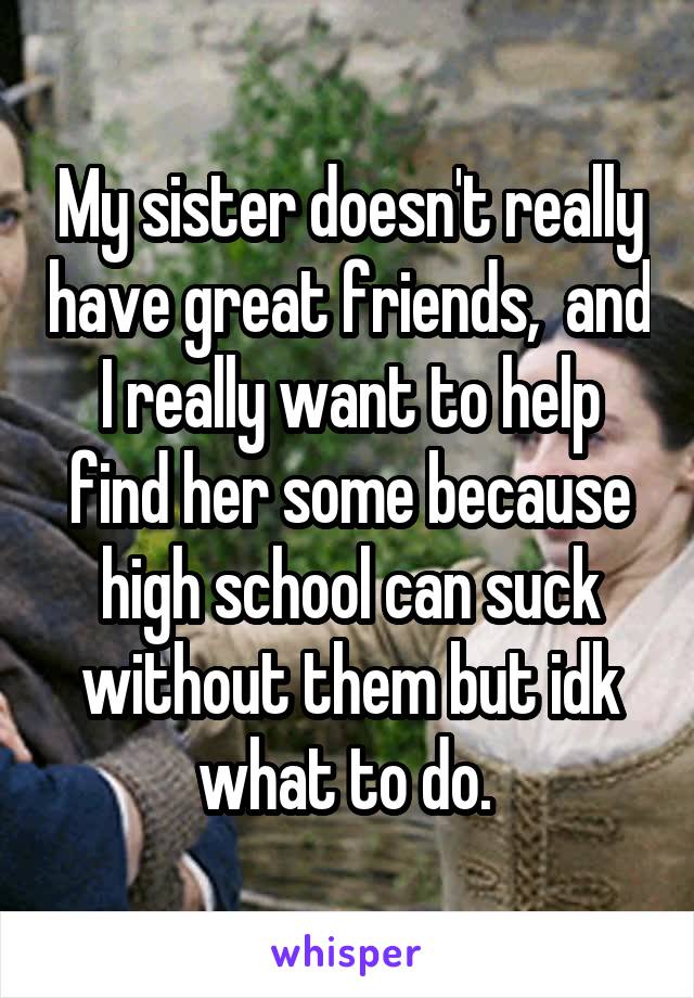 My sister doesn't really have great friends,  and I really want to help find her some because high school can suck without them but idk what to do. 