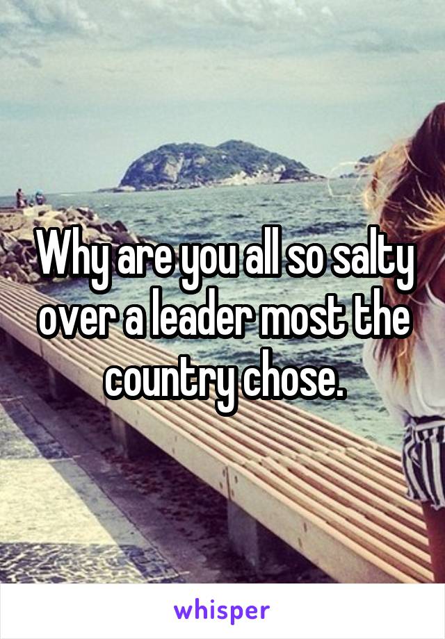 Why are you all so salty over a leader most the country chose.