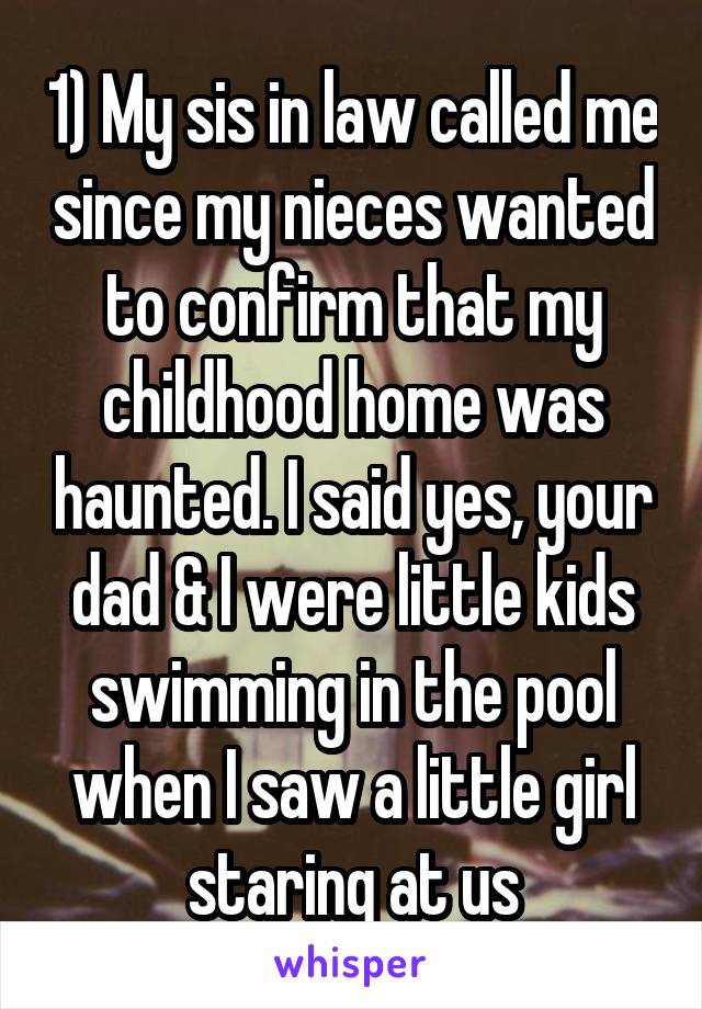 1) My sis in law called me since my nieces wanted to confirm that my childhood home was haunted. I said yes, your dad & I were little kids swimming in the pool when I saw a little girl staring at us