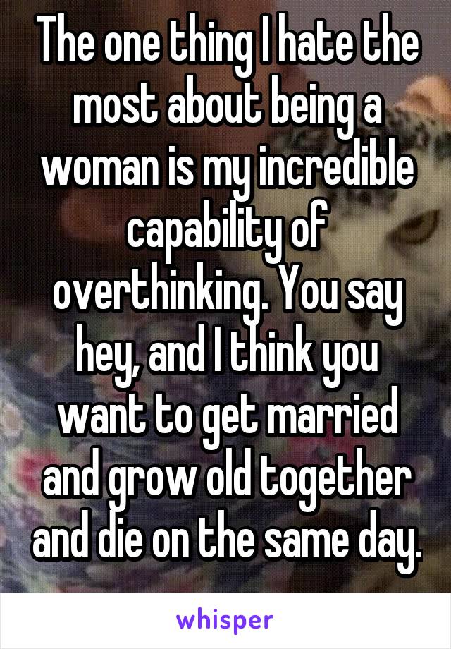 The one thing I hate the most about being a woman is my incredible capability of overthinking. You say hey, and I think you want to get married and grow old together and die on the same day. 