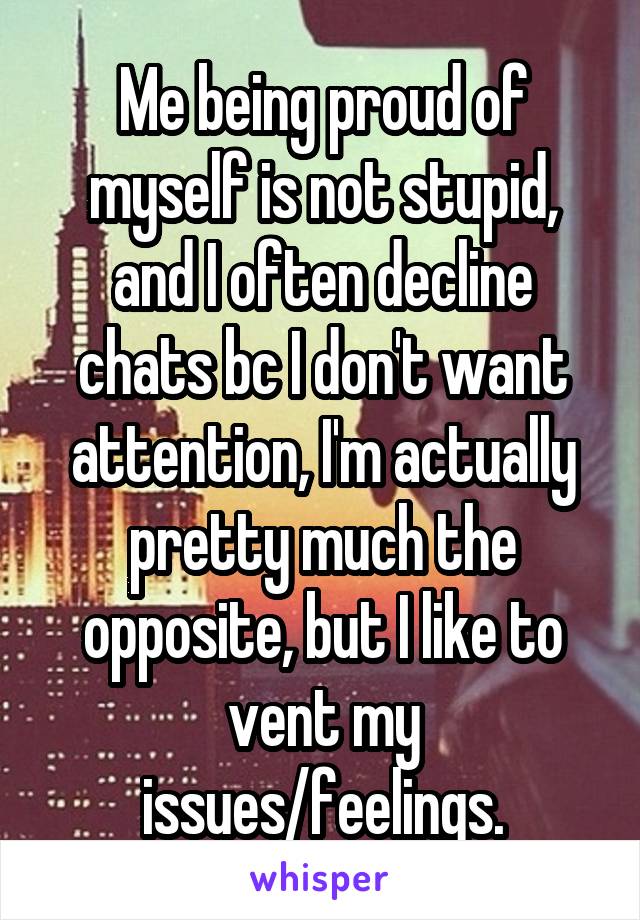 Me being proud of myself is not stupid, and I often decline chats bc I don't want attention, I'm actually pretty much the opposite, but I like to vent my issues/feelings.