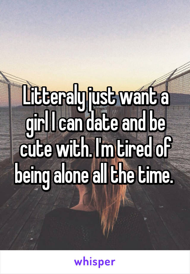 Litteraly just want a girl I can date and be cute with. I'm tired of being alone all the time. 