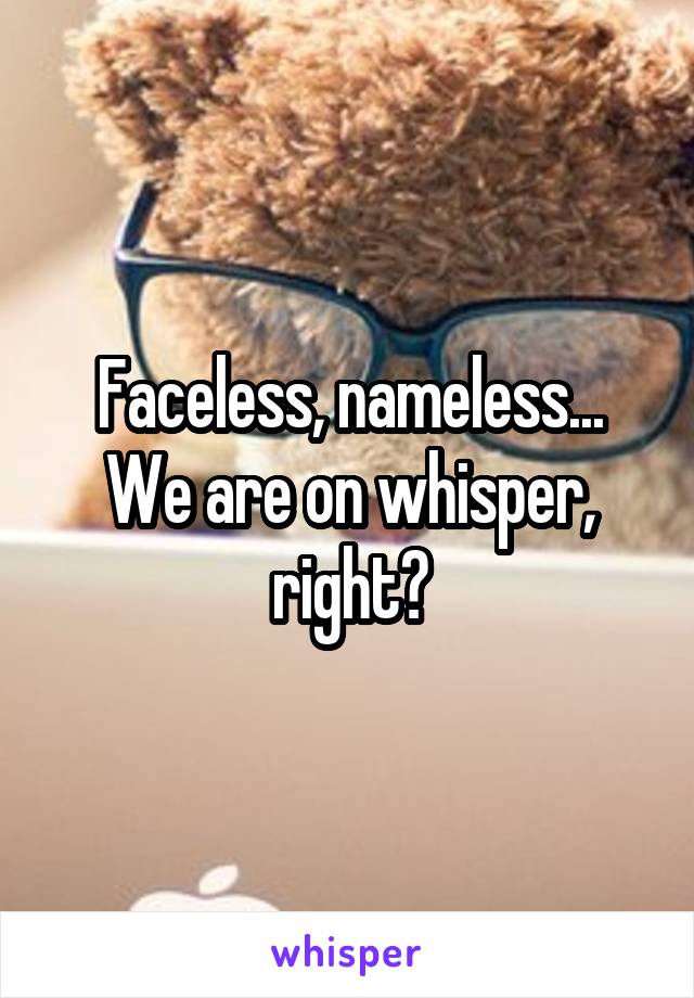 Faceless, nameless... We are on whisper, right?