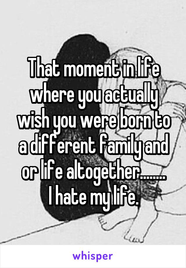 That moment in life where you actually wish you were born to a different family and or life altogether........
I hate my life.