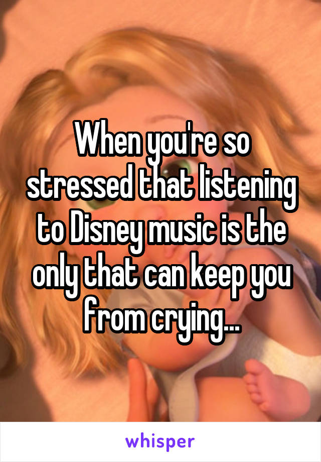 When you're so stressed that listening to Disney music is the only that can keep you from crying...