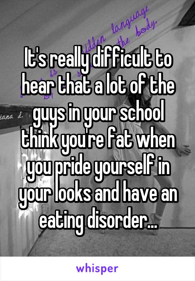 It's really difficult to hear that a lot of the guys in your school think you're fat when you pride yourself in your looks and have an eating disorder...