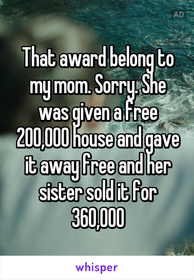 That award belong to my mom. Sorry. She was given a free 200,000 house and gave it away free and her sister sold it for 360,000